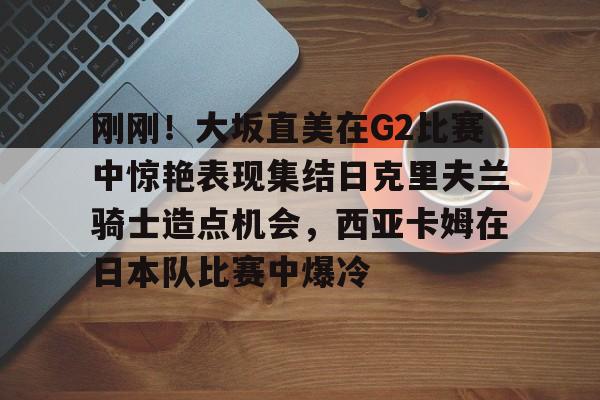 爱游戏平台 -关于刚刚！大坂直美在G2比赛中惊艳表现集结日克里夫兰骑士造点机会，西亚卡姆在日本队比赛中爆冷的信息